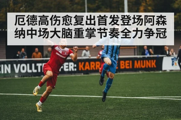 厄德高伤愈复出首发登场阿森纳中场大脑重掌节奏全力争冠